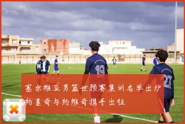 塞尔维亚男篮世预赛集训名单出炉约基奇与约维奇携手出征