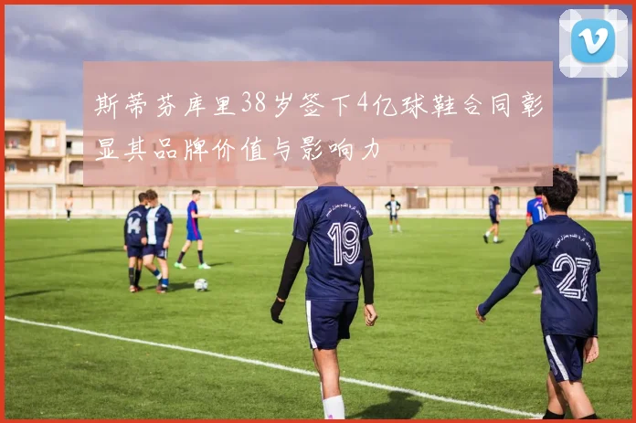 斯蒂芬库里38岁签下4亿球鞋合同彰显其品牌价值与影响力