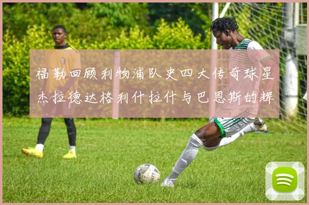 福勒回顾利物浦队史四大传奇球星杰拉德达格利什拉什与巴恩斯的辉煌成就